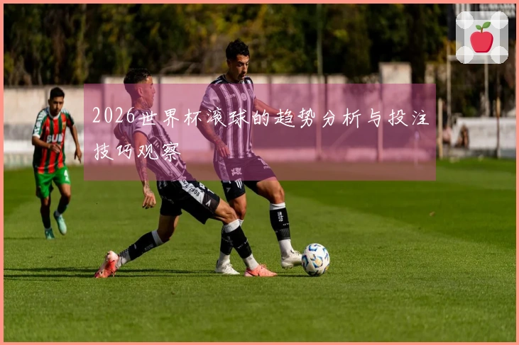 2026世界杯滚球的趋势分析与投注技巧观察