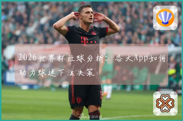 2026世界杯让球分析：各大App如何助力球迷下注决策