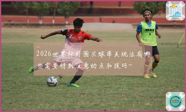 2026世界杯外围买球串关玩法有哪些需要特别注意的点和技巧-