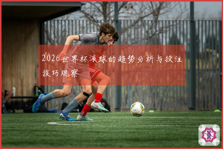 2026世界杯滚球的趋势分析与投注技巧观察